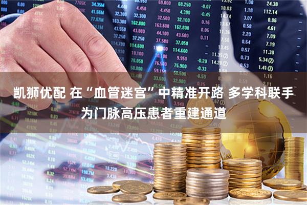 凯狮优配 在“血管迷宫”中精准开路 多学科联手为门脉高压患者重建通道