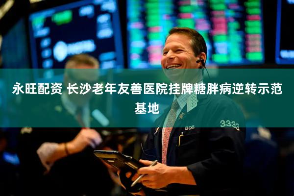 永旺配资 长沙老年友善医院挂牌糖胖病逆转示范基地