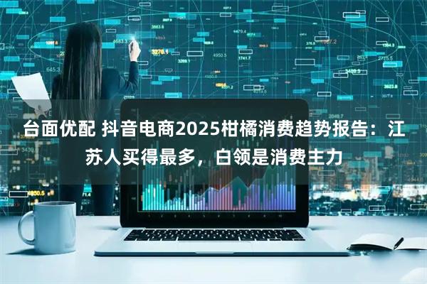 台面优配 抖音电商2025柑橘消费趋势报告：江苏人买得最多，白领是消费主力