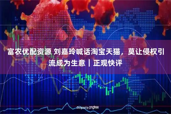 富农优配资源 刘嘉玲喊话淘宝天猫，莫让侵权引流成为生意｜正观快评