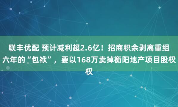 联丰优配 预计减利超2.6亿！招商积余剥离重组六年的“包袱”，要以168万卖掉衡阳地产项目股权