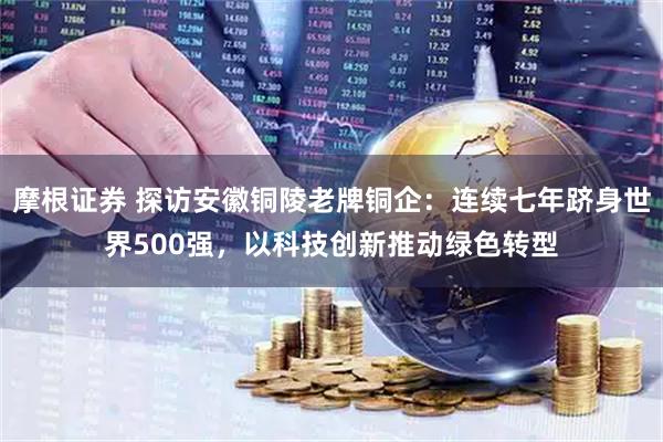 摩根证券 探访安徽铜陵老牌铜企：连续七年跻身世界500强，以科技创新推动绿色转型