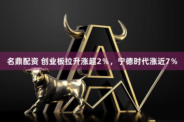 名鼎配资 创业板拉升涨超2％，宁德时代涨近7％
