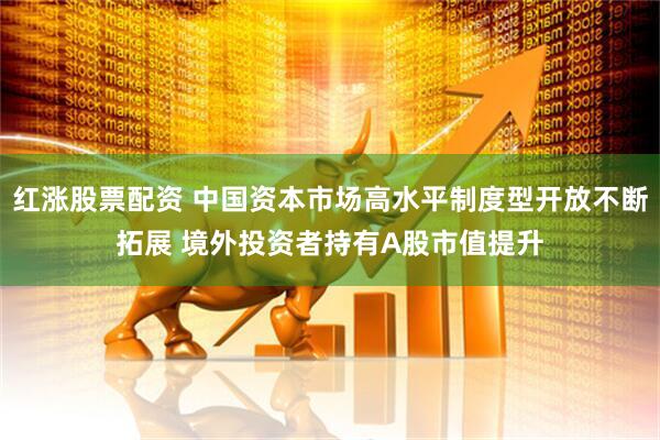红涨股票配资 中国资本市场高水平制度型开放不断拓展 境外投资者持有A股市值提升