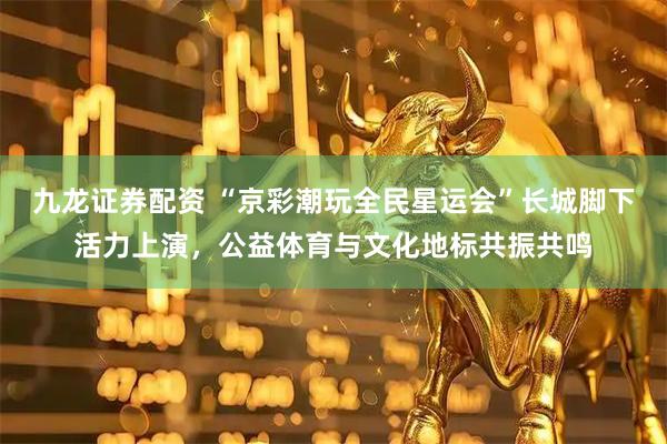 九龙证券配资 “京彩潮玩全民星运会”长城脚下活力上演，公益体育与文化地标共振共鸣