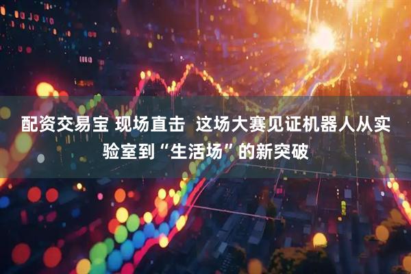 配资交易宝 现场直击  这场大赛见证机器人从实验室到“生活场”的新突破