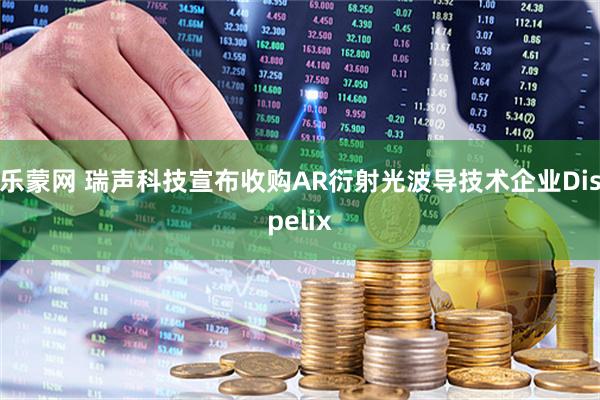 乐蒙网 瑞声科技宣布收购AR衍射光波导技术企业Dispelix