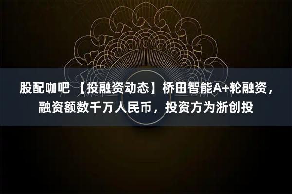 股配咖吧 【投融资动态】桥田智能A+轮融资，融资额数千万人民币，投资方为浙创投