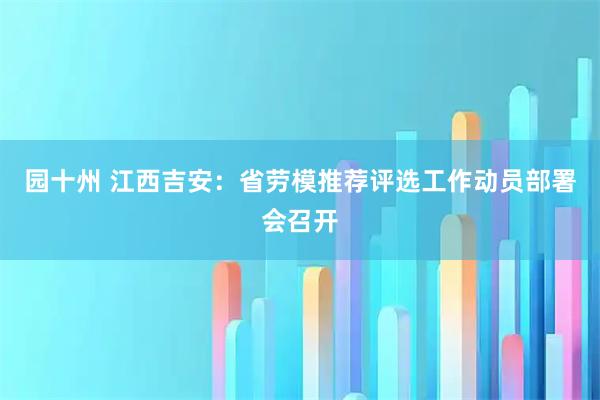 园十州 江西吉安：省劳模推荐评选工作动员部署会召开