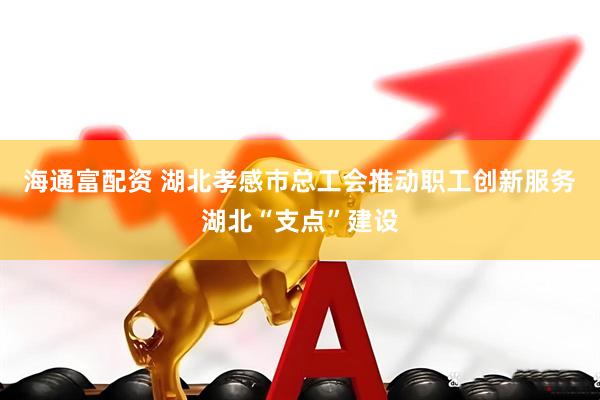 海通富配资 湖北孝感市总工会推动职工创新服务湖北“支点”建设