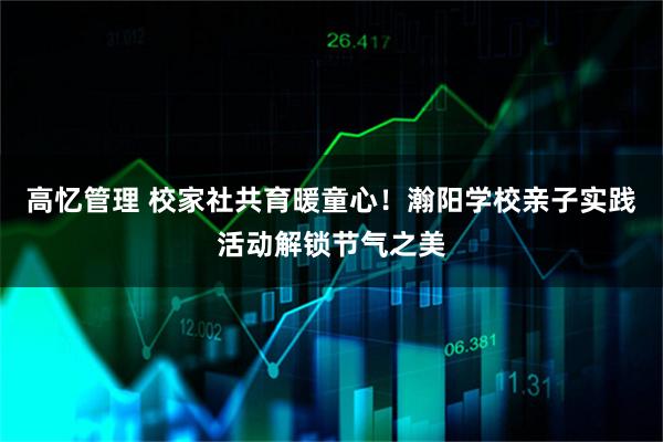 高忆管理 校家社共育暖童心！瀚阳学校亲子实践活动解锁节气之美