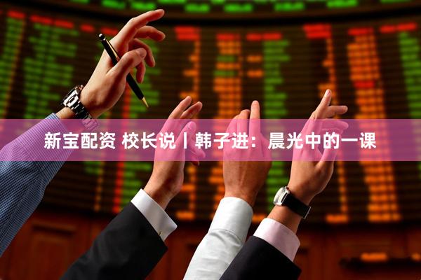 新宝配资 校长说丨韩子进：晨光中的一课