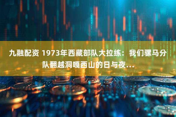 九融配资 1973年西藏部队大拉练：我们骡马分队翻越洞嘎西山的日与夜…