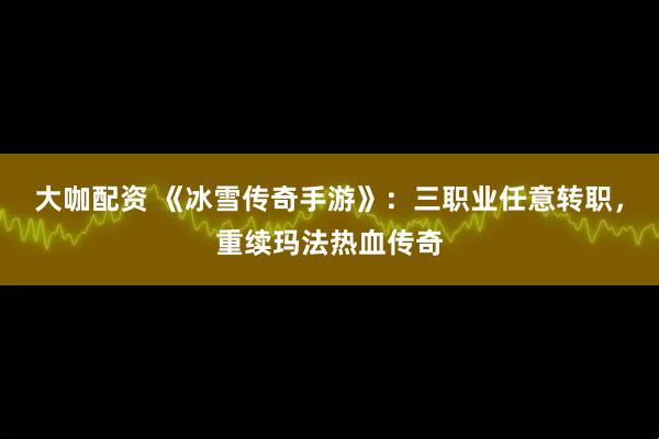 大咖配资 《冰雪传奇手游》：三职业任意转职，重续玛法热血传奇