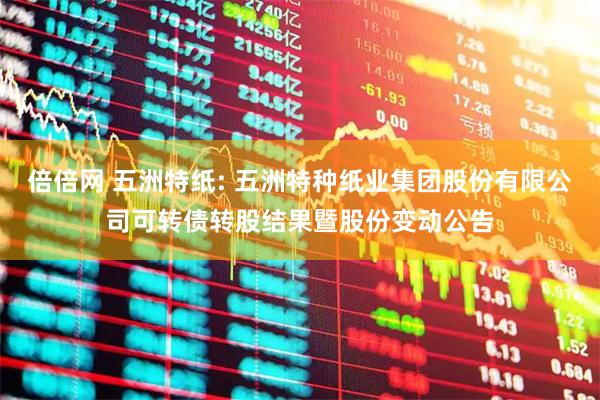 倍倍网 五洲特纸: 五洲特种纸业集团股份有限公司可转债转股结果暨股份变动公告