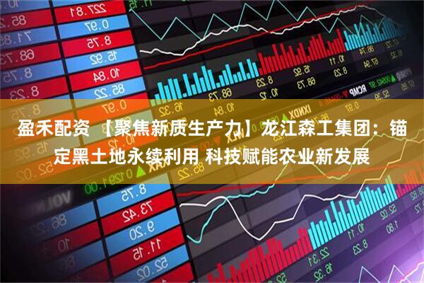 盈禾配资 【聚焦新质生产力】龙江森工集团：锚定黑土地永续利用 科技赋能农业新发展