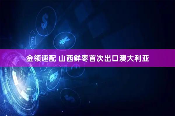 金领速配 山西鲜枣首次出口澳大利亚