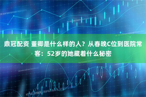 鼎冠配资 董卿是什么样的人？从春晚C位到医院常客：52岁的她藏着什么秘密