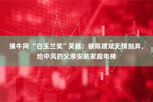 擒牛网 “白玉兰奖”吴越：被陈建斌无情抛弃，给中风的父亲安装家庭电梯