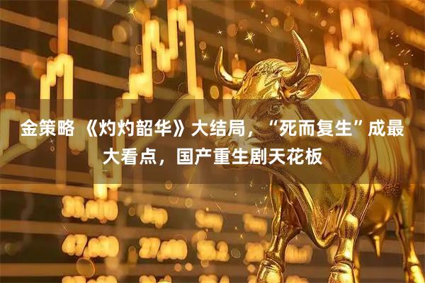 金策略 《灼灼韶华》大结局，“死而复生”成最大看点，国产重生剧天花板