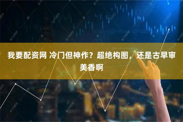我要配资网 冷门但神作？超绝构图，还是古早审美香啊