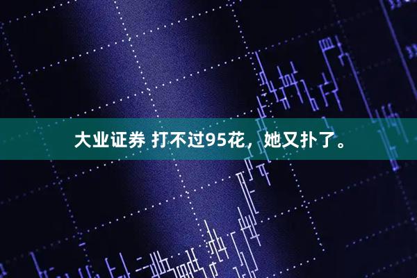 大业证券 打不过95花，她又扑了。