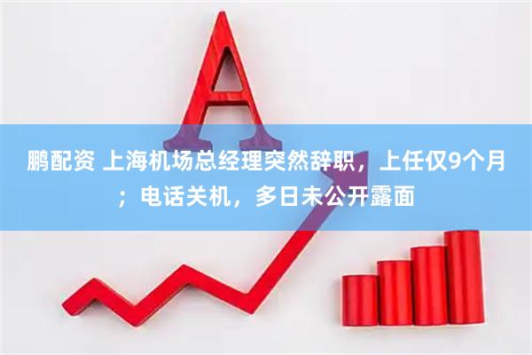 鹏配资 上海机场总经理突然辞职，上任仅9个月；电话关机，多日未公开露面