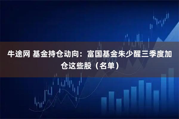 牛途网 基金持仓动向：富国基金朱少醒三季度加仓这些股（名单）