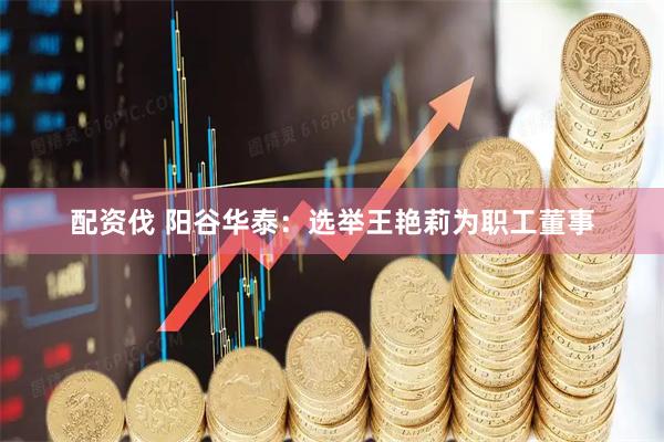 配资伐 阳谷华泰：选举王艳莉为职工董事