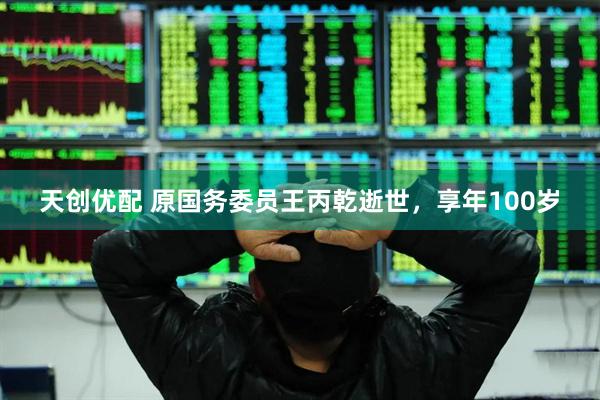 天创优配 原国务委员王丙乾逝世，享年100岁