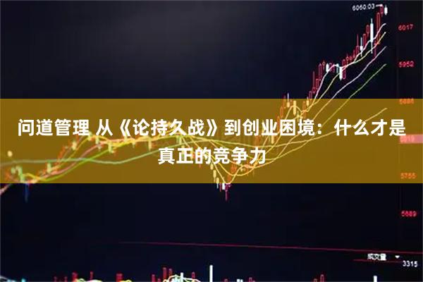 问道管理 从《论持久战》到创业困境：什么才是真正的竞争力