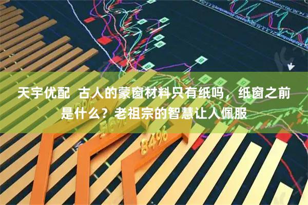 天宇优配  古人的蒙窗材料只有纸吗，纸窗之前是什么？老祖宗的智慧让人佩服