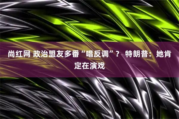 尚红网 政治盟友多番“唱反调”？ 特朗普：她肯定在演戏