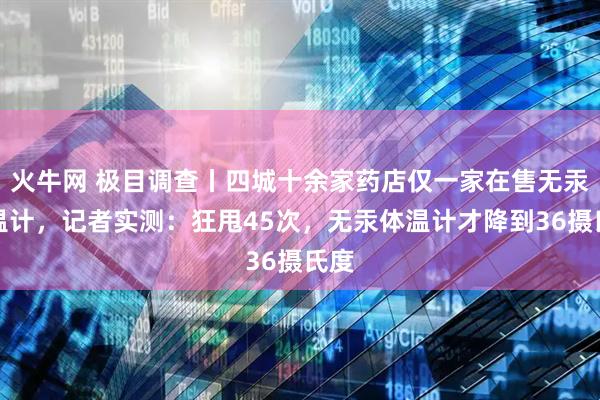 火牛网 极目调查丨四城十余家药店仅一家在售无汞体温计，记者实测：狂甩45次，无汞体温计才降到36摄氏度