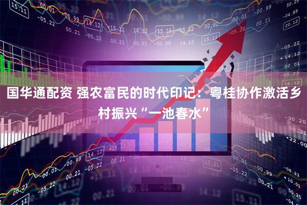 国华通配资 强农富民的时代印记：粤桂协作激活乡村振兴“一池春水”