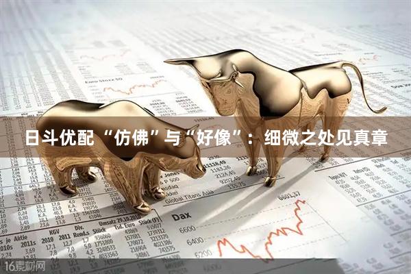 日斗优配 “仿佛”与“好像”：细微之处见真章