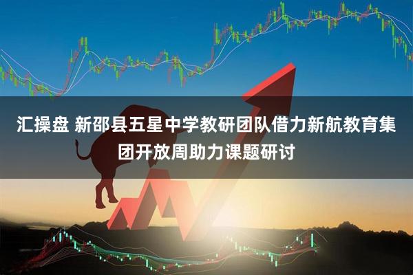 汇操盘 新邵县五星中学教研团队借力新航教育集团开放周助力课题研讨