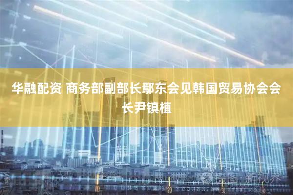 华融配资 商务部副部长鄢东会见韩国贸易协会会长尹镇植
