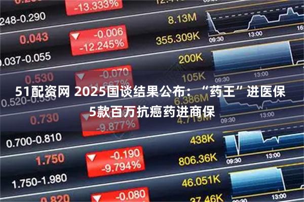51配资网 2025国谈结果公布：“药王”进医保 5款百万抗癌药进商保