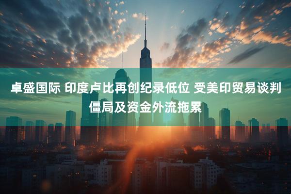 卓盛国际 印度卢比再创纪录低位 受美印贸易谈判僵局及资金外流拖累