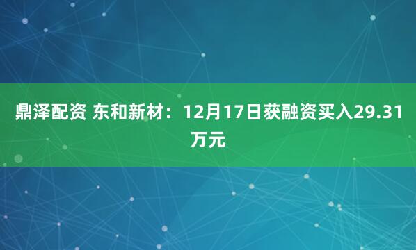 鼎泽配资 东和新材：12月17日获融资买入29.31万元