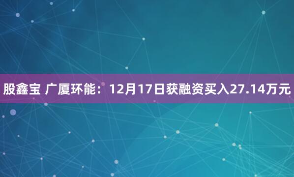 股鑫宝 广厦环能：12月17日获融资买入27.14万元