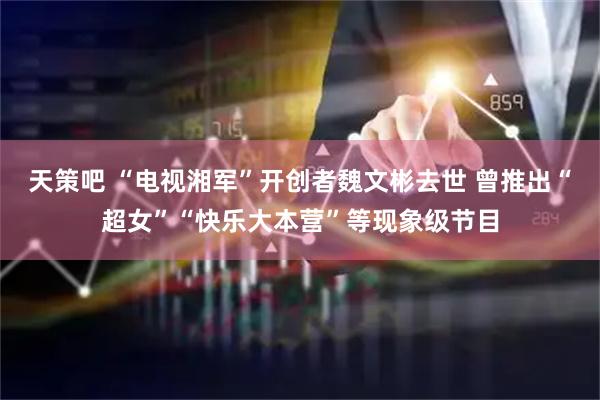 天策吧 “电视湘军”开创者魏文彬去世 曾推出“超女”“快乐大本营”等现象级节目