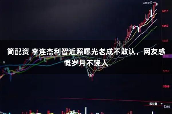 简配资 李连杰利智近照曝光老成不敢认，网友感慨岁月不饶人