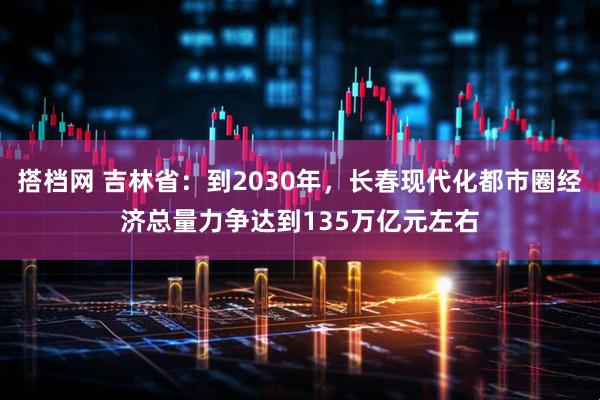 搭档网 吉林省：到2030年，长春现代化都市圈经济总量力争达到135万亿元左右