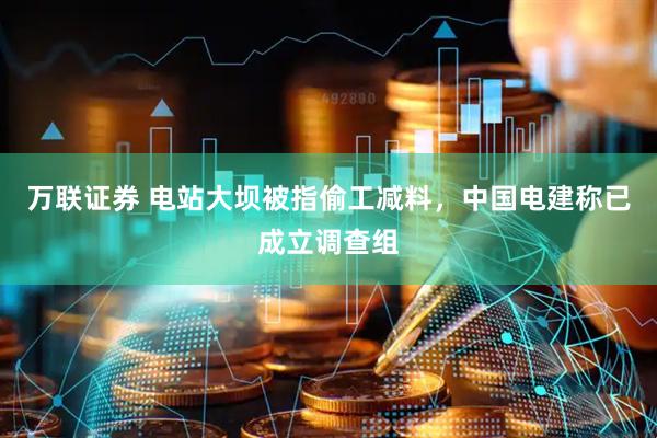 万联证券 电站大坝被指偷工减料，中国电建称已成立调查组