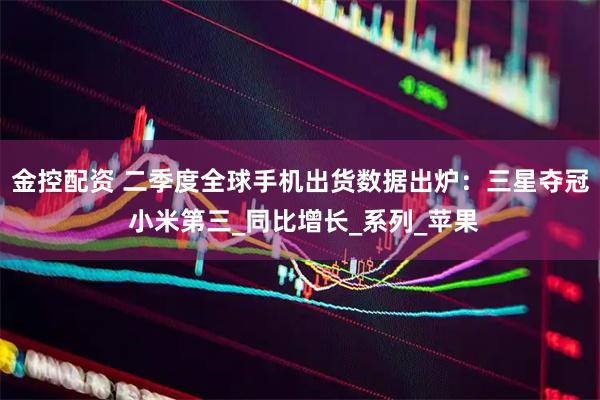 金控配资 二季度全球手机出货数据出炉：三星夺冠 小米第三_同比增长_系列_苹果